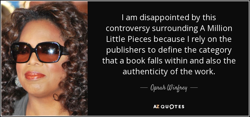 I am disappointed by this controversy surrounding A Million Little Pieces because I rely on the publishers to define the category that a book falls within and also the authenticity of the work. - Oprah Winfrey