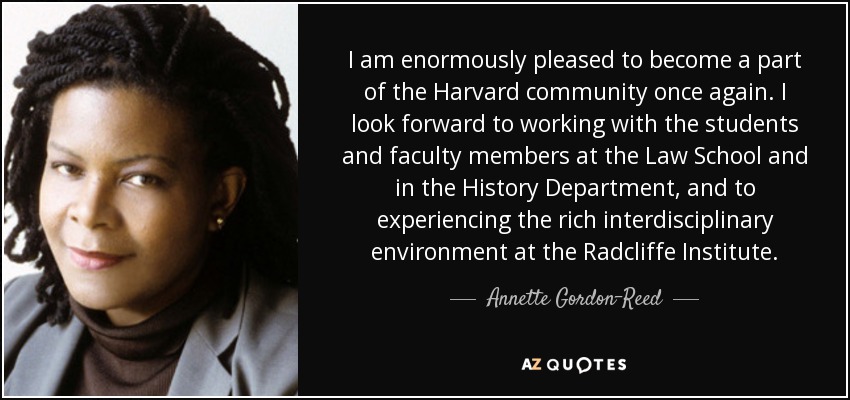 I am enormously pleased to become a part of the Harvard community once again. I look forward to working with the students and faculty members at the Law School and in the History Department, and to experiencing the rich interdisciplinary environment at the Radcliffe Institute. - Annette Gordon-Reed