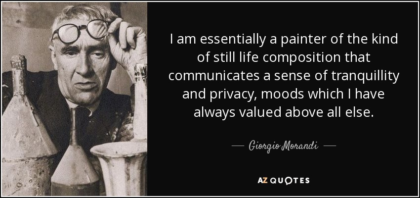 I am essentially a painter of the kind of still life composition that communicates a sense of tranquillity and privacy, moods which I have always valued above all else. - Giorgio Morandi