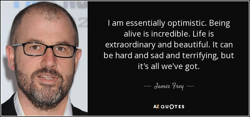 I am essentially optimistic. Being alive is incredible. Life is extraordinary and beautiful. It can be hard and sad and terrifying, but it's all we've got. - James Frey