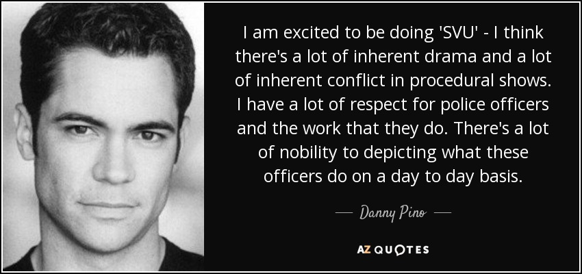 I am excited to be doing 'SVU' - I think there's a lot of inherent drama and a lot of inherent conflict in procedural shows. I have a lot of respect for police officers and the work that they do. There's a lot of nobility to depicting what these officers do on a day to day basis. - Danny Pino