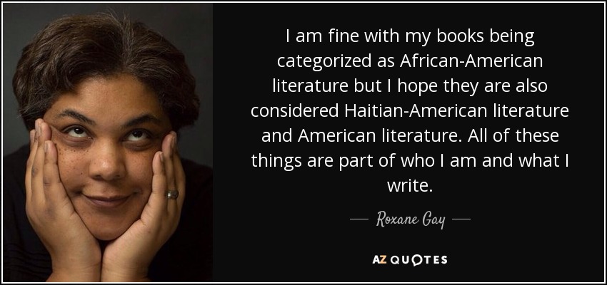 I am fine with my books being categorized as African-American literature but I hope they are also considered Haitian-American literature and American literature. All of these things are part of who I am and what I write. - Roxane Gay