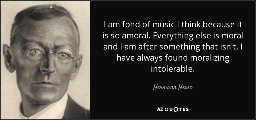 I am fond of music I think because it is so amoral. Everything else is moral and I am after something that isn't. I have always found moralizing intolerable. - Hermann Hesse