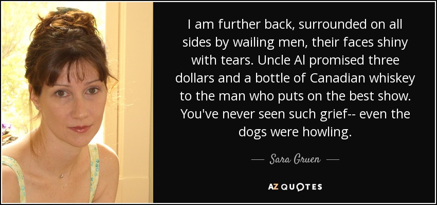 Yo estoy más atrás, rodeado por todos lados de hombres llorosos, con los rostros brillantes de lágrimas. El tío Al prometió tres dólares y una botella de whisky canadiense al hombre que diera el mejor espectáculo. Nunca has visto tanto dolor... hasta los perros aullaban. - Sara Gruen