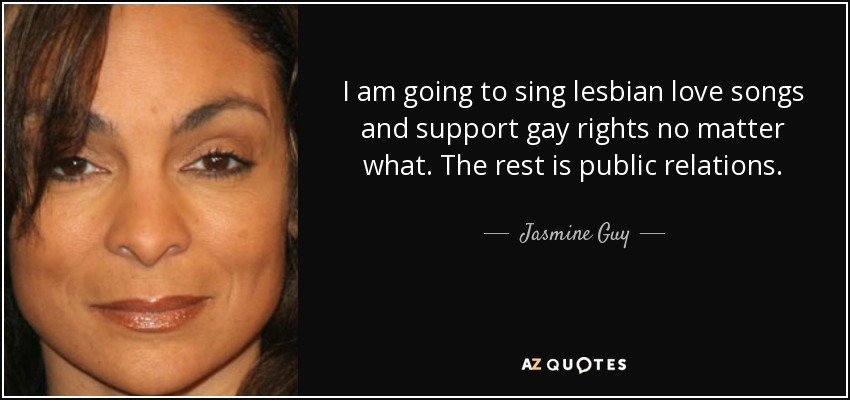 I am going to sing lesbian love songs and support gay rights no matter what. The rest is public relations. - Jasmine Guy