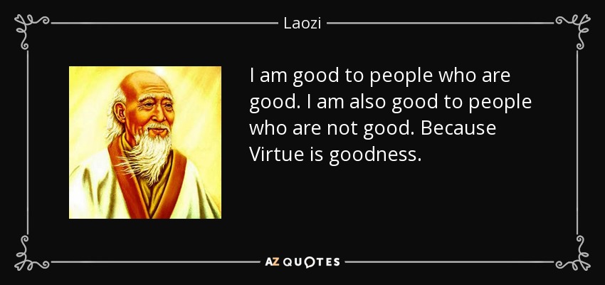 I am good to people who are good. I am also good to people who are not good. Because Virtue is goodness. - Laozi