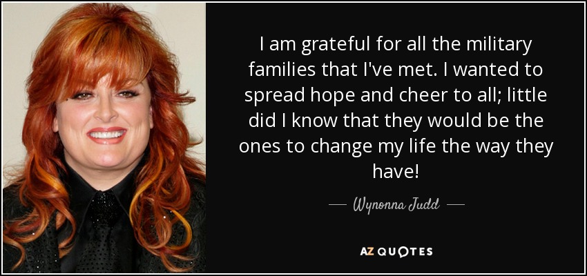 I am grateful for all the military families that I've met. I wanted to spread hope and cheer to all; little did I know that they would be the ones to change my life the way they have! - Wynonna Judd