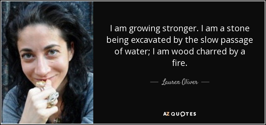 Me hago más fuerte. Soy una piedra excavada por el lento paso del agua; soy madera carbonizada por el fuego. - Lauren Oliver