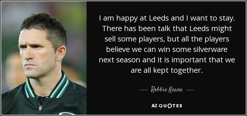 I am happy at Leeds and I want to stay. There has been talk that Leeds might sell some players, but all the players believe we can win some silverware next season and it is important that we are all kept together. - Robbie Keane