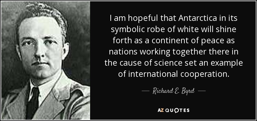 I am hopeful that Antarctica in its symbolic robe of white will shine forth as a continent of peace as nations working together there in the cause of science set an example of international cooperation. - Richard E. Byrd