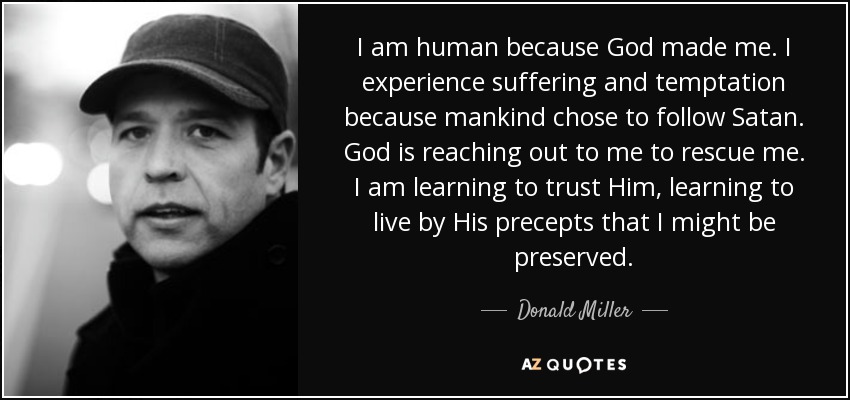 I am human because God made me. I experience suffering and temptation because mankind chose to follow Satan. God is reaching out to me to rescue me. I am learning to trust Him, learning to live by His precepts that I might be preserved. - Donald Miller