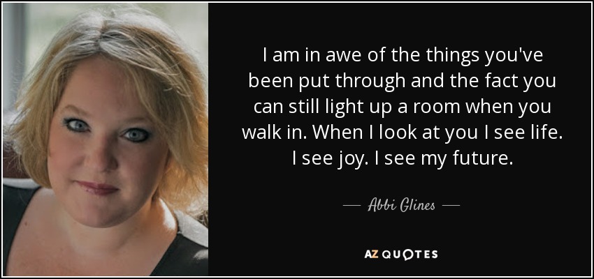 I am in awe of the things you've been put through and the fact you can still light up a room when you walk in. When I look at you I see life. I see joy. I see my future. - Abbi Glines