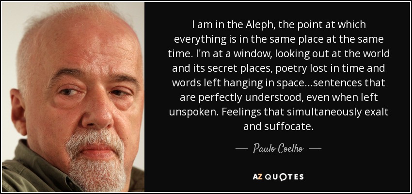 I am in the Aleph, the point at which everything is in the same place at the same time. I'm at a window, looking out at the world and its secret places, poetry lost in time and words left hanging in space...sentences that are perfectly understood, even when left unspoken. Feelings that simultaneously exalt and suffocate. - Paulo Coelho