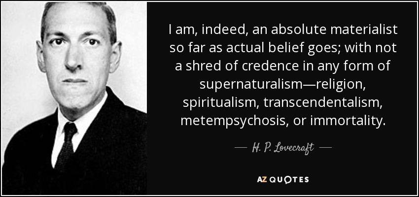 I am, indeed, an absolute materialist so far as actual belief goes; with not a shred of credence in any form of supernaturalism—religion, spiritualism, transcendentalism, metempsychosis, or immortality. - H. P. Lovecraft