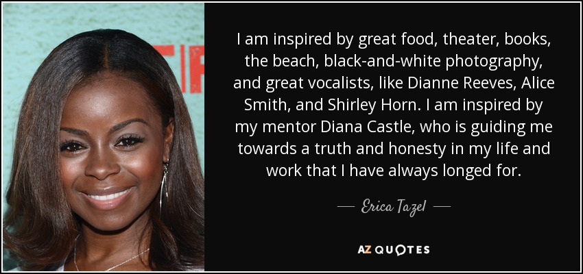 I am inspired by great food, theater, books, the beach, black-and-white photography, and great vocalists, like Dianne Reeves, Alice Smith, and Shirley Horn. I am inspired by my mentor Diana Castle, who is guiding me towards a truth and honesty in my life and work that I have always longed for. - Erica Tazel