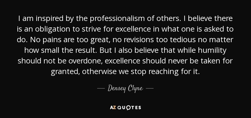I am inspired by the professionalism of others. I believe there is an obligation to strive for excellence in what one is asked to do. No pains are too great, no revisions too tedious no matter how small the result. But I also believe that while humility should not be overdone, excellence should never be taken for granted, otherwise we stop reaching for it. - Densey Clyne