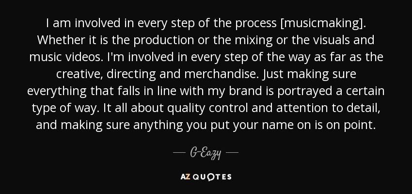 I am involved in every step of the process [musicmaking]. Whether it is the production or the mixing or the visuals and music videos. I'm involved in every step of the way as far as the creative, directing and merchandise . Just making sure everything that falls in line with my brand is portrayed a certain type of way. It all about quality control and attention to detail, and making sure anything you put your name on is on point. - G-Eazy