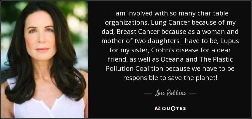 I am involved with so many charitable organizations. Lung Cancer because of my dad, Breast Cancer because as a woman and mother of two daughters I have to be, Lupus for my sister, Crohn's disease for a dear friend, as well as Oceana and The Plastic Pollution Coalition because we have to be responsible to save the planet! - Lois Robbins