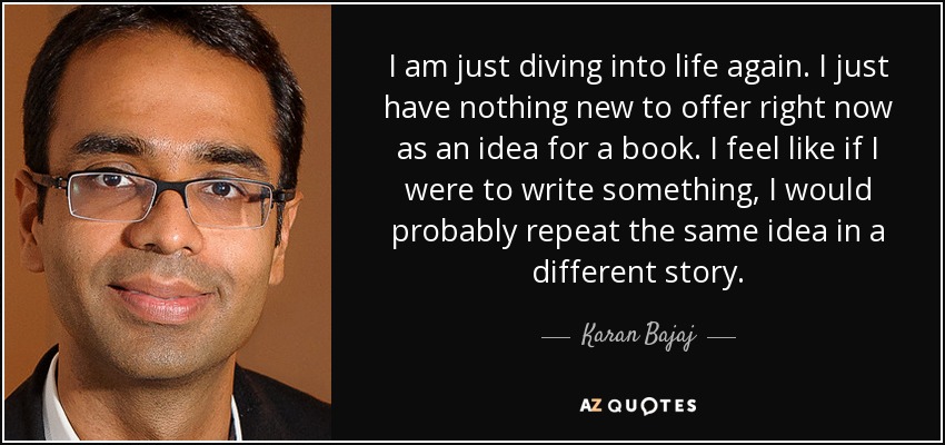 I am just diving into life again. I just have nothing new to offer right now as an idea for a book. I feel like if I were to write something, I would probably repeat the same idea in a different story. - Karan Bajaj