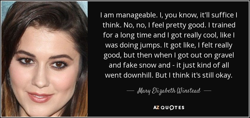 I am manageable. I, you know, it'll suffice I think. No, no, I feel pretty good. I trained for a long time and I got really cool, like I was doing jumps. It got like, I felt really good, but then when I got out on gravel and fake snow and - it just kind of all went downhill. But I think it's still okay. - Mary Elizabeth Winstead