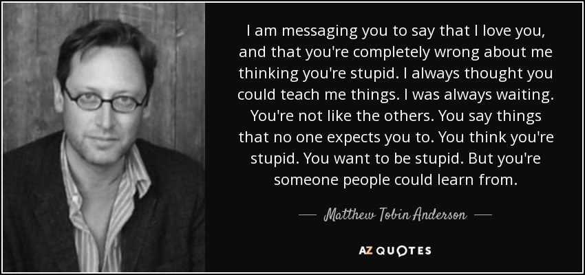 I am messaging you to say that I love you, and that you're completely wrong about me thinking you're stupid. I always thought you could teach me things. I was always waiting. You're not like the others. You say things that no one expects you to. You think you're stupid. You want to be stupid. But you're someone people could learn from. - Matthew Tobin Anderson