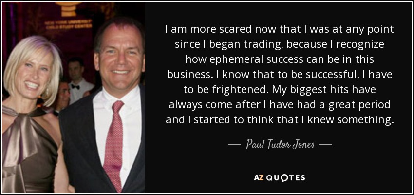 I am more scared now that I was at any point since I began trading, because I recognize how ephemeral success can be in this business. I know that to be successful, I have to be frightened. My biggest hits have always come after I have had a great period and I started to think that I knew something. - Paul Tudor Jones