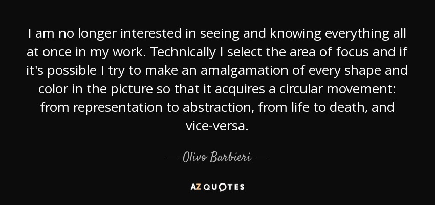 I am no longer interested in seeing and knowing everything all at once in my work. Technically I select the area of focus and if it's possible I try to make an amalgamation of every shape and color in the picture so that it acquires a circular movement: from representation to abstraction, from life to death, and vice-versa. - Olivo Barbieri