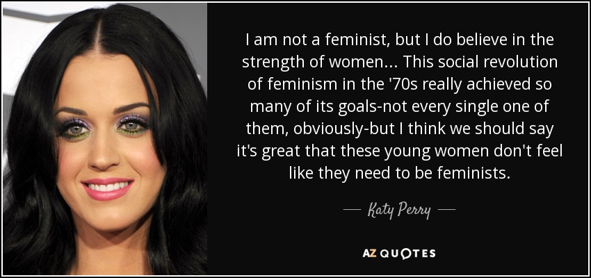 I am not a feminist, but I do believe in the strength of women... This social revolution of feminism in the '70s really achieved so many of its goals-not every single one of them, obviously-but I think we should say it's great that these young women don't feel like they need to be feminists. - Katy Perry