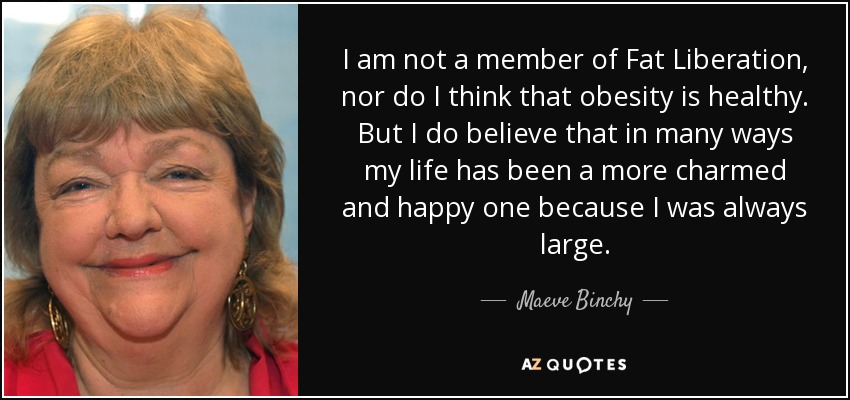 No soy miembro de Fat Liberation, ni creo que la obesidad sea saludable. Pero sí creo que, en muchos aspectos, mi vida ha sido más encantadora y feliz porque siempre he sido grande. - Maeve Binchy