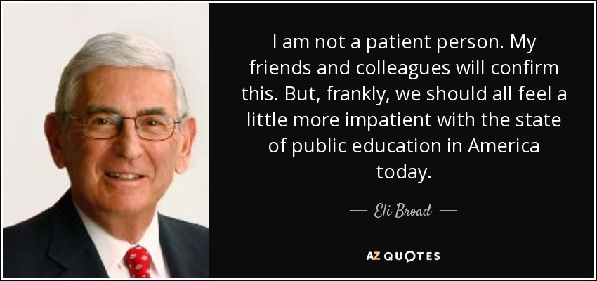 I am not a patient person. My friends and colleagues will confirm this. But, frankly, we should all feel a little more impatient with the state of public education in America today. - Eli Broad