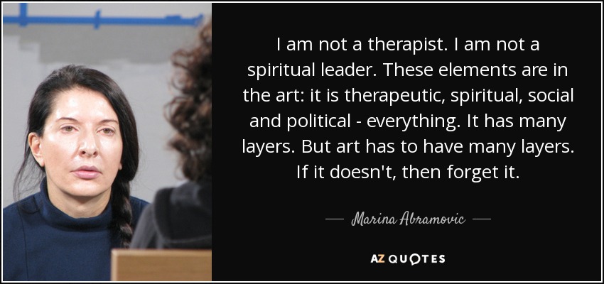 No soy terapeuta. No soy un líder espiritual. Estos elementos están en el arte: es terapéutico, espiritual, social y político, todo. Tiene muchas capas. Pero el arte tiene que tener muchas capas. Si no, olvídalo. - Marina Abramovic