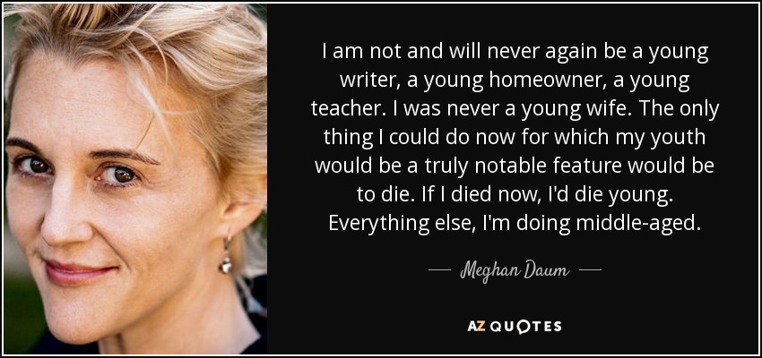 I am not and will never again be a young writer, a young homeowner, a young teacher. I was never a young wife. The only thing I could do now for which my youth would be a truly notable feature would be to die. If I died now, I'd die young. Everything else, I'm doing middle-aged. - Meghan Daum