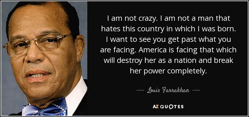 I am not crazy. I am not a man that hates this country in which I was born. I want to see you get past what you are facing. America is facing that which will destroy her as a nation and break her power completely. - Louis Farrakhan