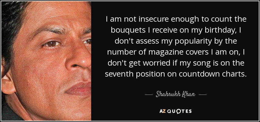 I am not insecure enough to count the bouquets I receive on my birthday, I don't assess my popularity by the number of magazine covers I am on, I don't get worried if my song is on the seventh position on countdown charts. - Shahrukh Khan