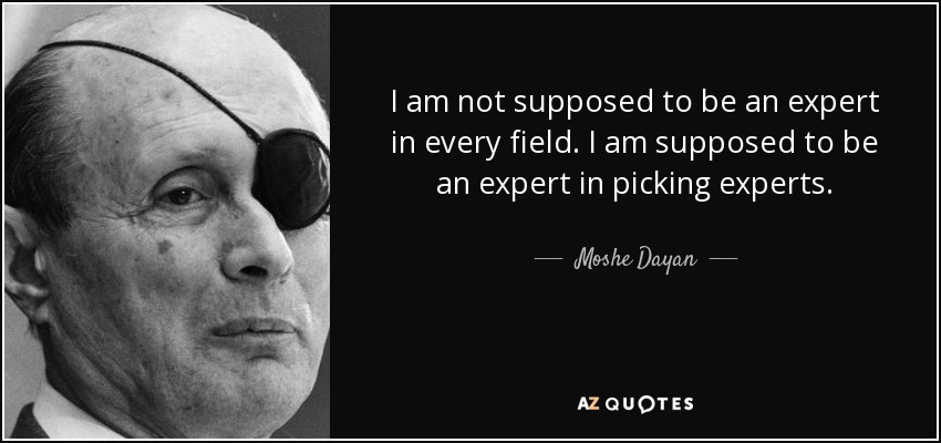 I am not supposed to be an expert in every field. I am supposed to be an expert in picking experts. - Moshe Dayan