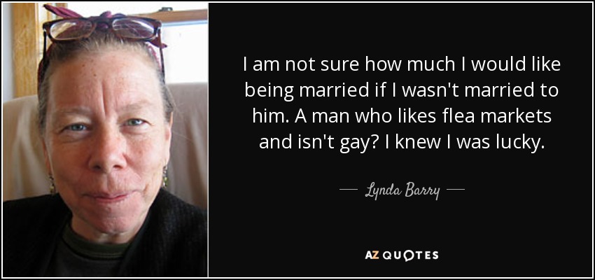 I am not sure how much I would like being married if I wasn't married to him. A man who likes flea markets and isn't gay? I knew I was lucky. - Lynda Barry