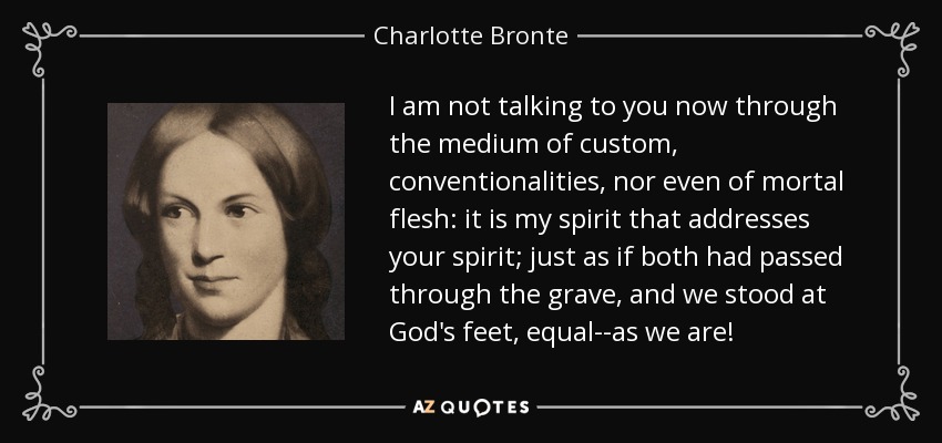 I am not talking to you now through the medium of custom, conventionalities, nor even of mortal flesh: it is my spirit that addresses your spirit; just as if both had passed through the grave, and we stood at God's feet, equal--as we are! - Charlotte Bronte