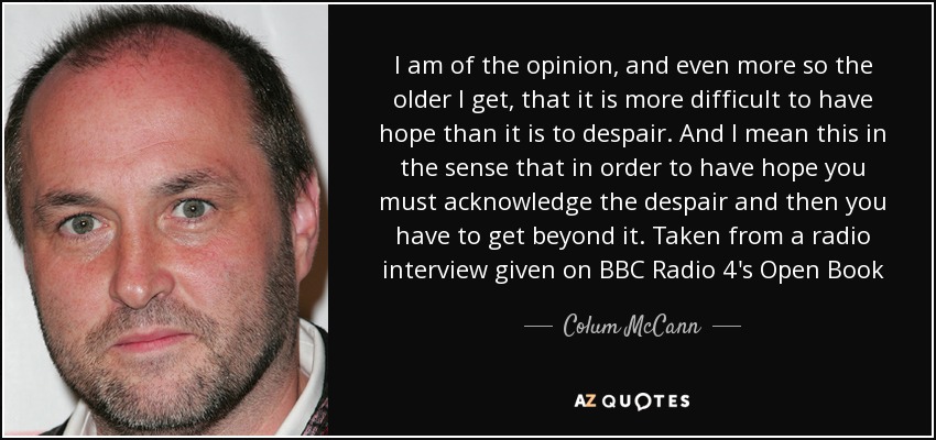 I am of the opinion, and even more so the older I get, that it is more difficult to have hope than it is to despair. And I mean this in the sense that in order to have hope you must acknowledge the despair and then you have to get beyond it. Taken from a radio interview given on BBC Radio 4's Open Book - Colum McCann