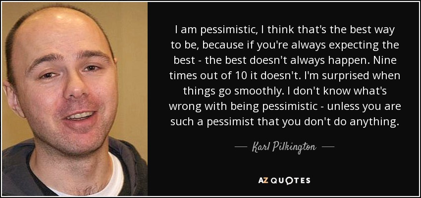 I am pessimistic, I think that's the best way to be, because if you're always expecting the best - the best doesn't always happen. Nine times out of 10 it doesn't. I'm surprised when things go smoothly. I don't know what's wrong with being pessimistic - unless you are such a pessimist that you don't do anything. - Karl Pilkington