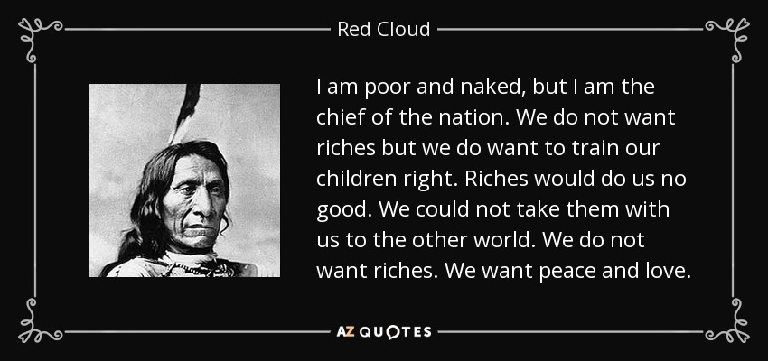 Soy pobre y estoy desnudo, pero soy el jefe de la nación. No queremos riquezas, pero sí queremos educar bien a nuestros hijos. Las riquezas no nos servirían de nada. No podríamos llevarlos con nosotros al otro mundo. No queremos riquezas. Queremos paz y amor. - Nube Roja