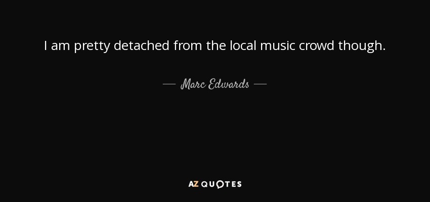 I am pretty detached from the local music crowd though. - Marc Edwards