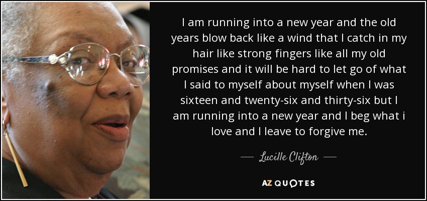 I am running into a new year and the old years blow back like a wind that I catch in my hair like strong fingers like all my old promises and it will be hard to let go of what I said to myself about myself when I was sixteen and twenty-six and thirty-six but I am running into a new year and I beg what i love and I leave to forgive me. - Lucille Clifton