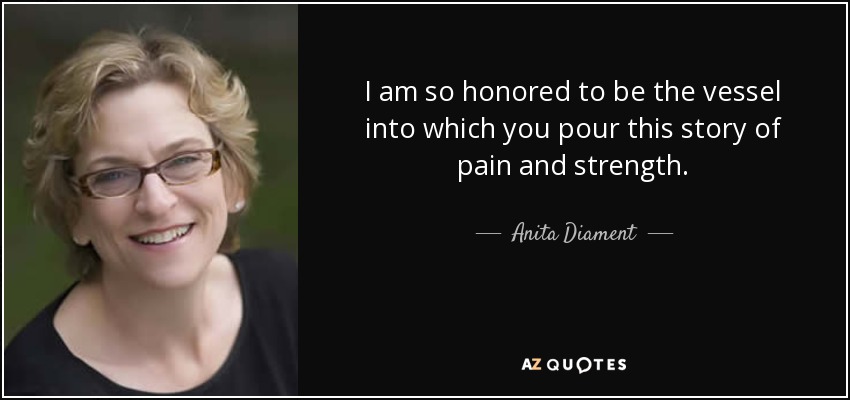 I am so honored to be the vessel into which you pour this story of pain and strength. - Anita Diament