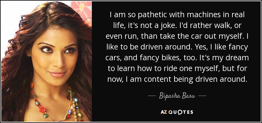 I am so pathetic with machines in real life, it's not a joke. I'd rather walk, or even run, than take the car out myself. I like to be driven around. Yes, I like fancy cars, and fancy bikes, too. It's my dream to learn how to ride one myself, but for now, I am content being driven around. - Bipasha Basu