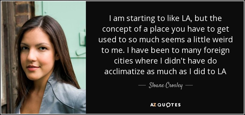 I am starting to like LA, but the concept of a place you have to get used to so much seems a little weird to me. I have been to many foreign cities where I didn't have do acclimatize as much as I did to LA - Sloane Crosley