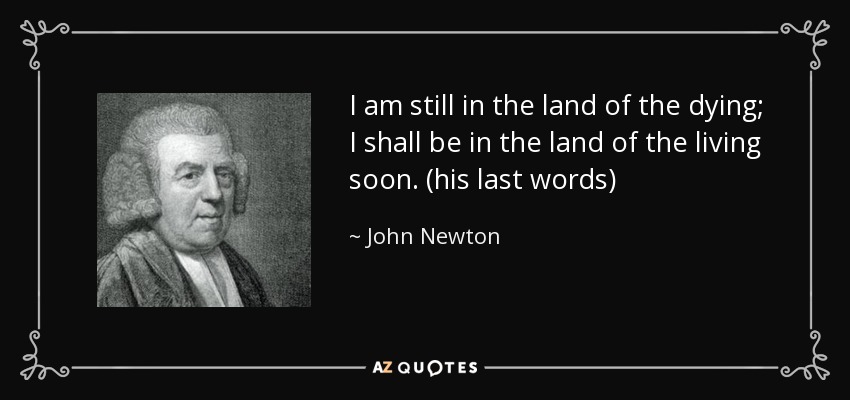 I am still in the land of the dying; I shall be in the land of the living soon. (his last words) - John Newton