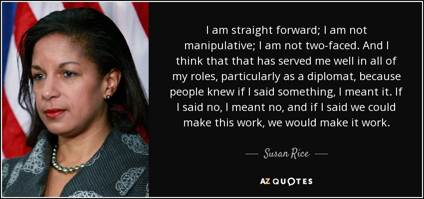 I am straight forward; I am not manipulative; I am not two-faced. And I think that that has served me well in all of my roles, particularly as a diplomat, because people knew if I said something, I meant it. If I said no, I meant no, and if I said we could make this work, we would make it work. - Susan Rice