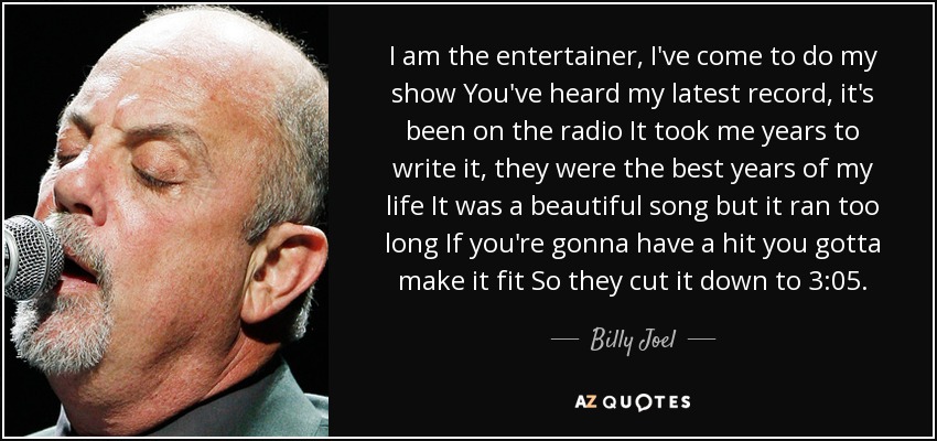 I am the entertainer, I've come to do my show You've heard my latest record, it's been on the radio It took me years to write it, they were the best years of my life It was a beautiful song but it ran too long If you're gonna have a hit you gotta make it fit So they cut it down to 3:05. - Billy Joel