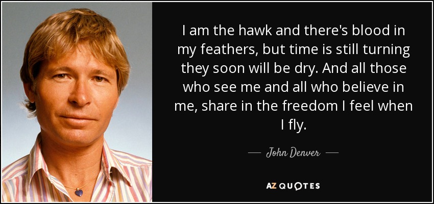 I am the hawk and there's blood in my feathers, but time is still turning they soon will be dry. And all those who see me and all who believe in me, share in the freedom I feel when I fly. - John Denver