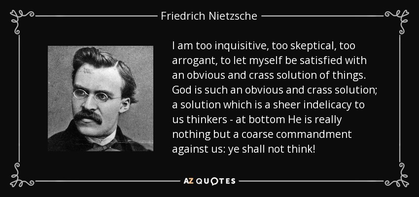 I am too inquisitive, too skeptical, too arrogant, to let myself be satisfied with an obvious and crass solution of things. God is such an obvious and crass solution; a solution which is a sheer indelicacy to us thinkers - at bottom He is really nothing but a coarse commandment against us: ye shall not think! - Friedrich Nietzsche